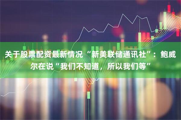 关于股票配资最新情况 “新美联储通讯社”：鲍威尔在说“我们不知道，所以我们等”