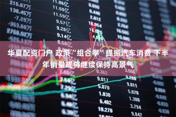 华夏配资门户 政策“组合拳”提振汽车消费 下半年销量或将继续保持高景气