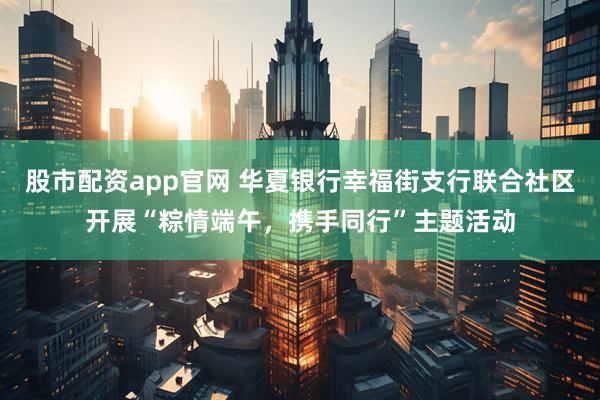 股市配资app官网 华夏银行幸福街支行联合社区开展“粽情端午，携手同行”主题活动