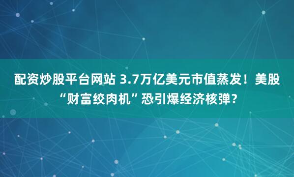 配资炒股平台网站 3.7万亿美元市值蒸发！美股“财富绞肉机”恐引爆经济核弹？