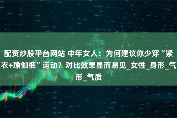 配资炒股平台网站 中年女人：为何建议你少穿“紧身衣+瑜伽裤”运动？对比效果显而易见_女性_身形_气质