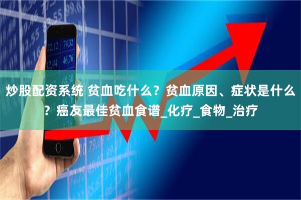 炒股配资系统 贫血吃什么？贫血原因、症状是什么？癌友最佳贫血食谱_化疗_食物_治疗