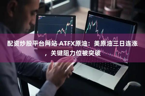 配资炒股平台网站 ATFX原油：美原油三日连涨，关键阻力位被突破