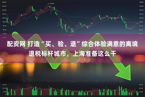 配资网 打造“买、验、退”综合体验满意的离境退税标杆城市，上海准备这么干