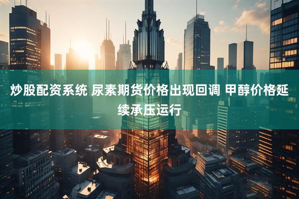炒股配资系统 尿素期货价格出现回调 甲醇价格延续承压运行