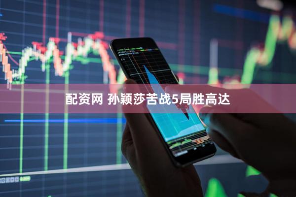 配资网 孙颖莎苦战5局胜高达