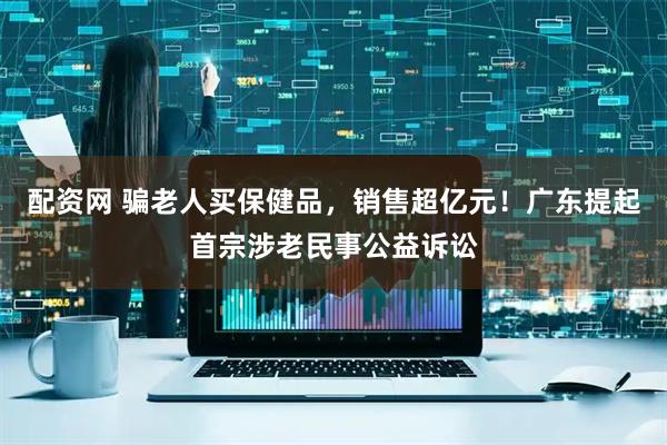 配资网 骗老人买保健品，销售超亿元！广东提起首宗涉老民事公益诉讼