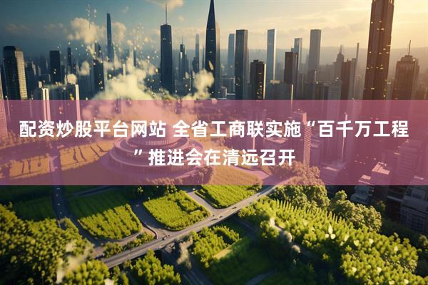 配资炒股平台网站 全省工商联实施“百千万工程”推进会在清远召开