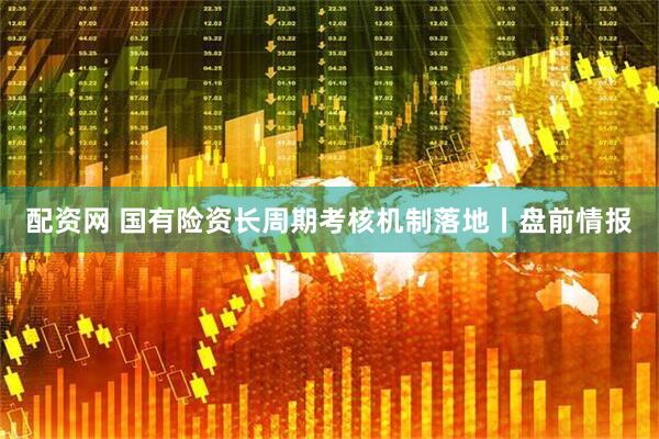 配资网 国有险资长周期考核机制落地丨盘前情报