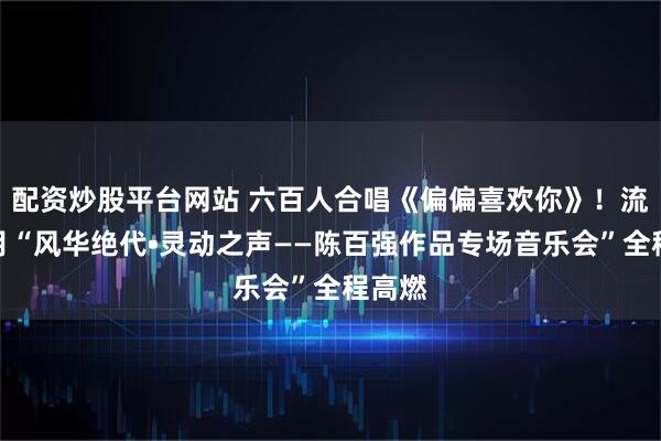 配资炒股平台网站 六百人合唱《偏偏喜欢你》！流金岁月“风华绝代•灵动之声——陈百强作品专场音乐会”全程高燃