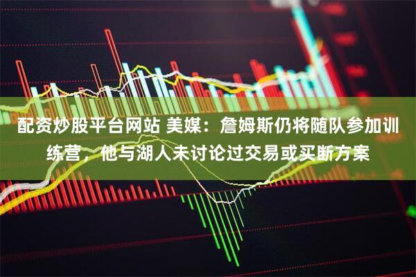 配资炒股平台网站 美媒：詹姆斯仍将随队参加训练营，他与湖人未讨论过交易或买断方案