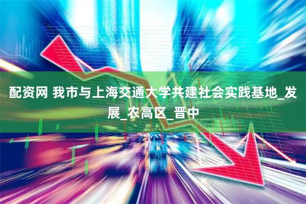 配资网 我市与上海交通大学共建社会实践基地_发展_农高区_晋中