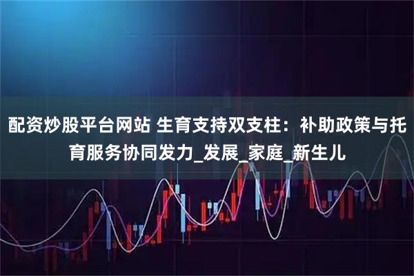 配资炒股平台网站 生育支持双支柱：补助政策与托育服务协同发力_发展_家庭_新生儿