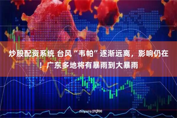 炒股配资系统 台风“韦帕”逐渐远离，影响仍在！广东多地将有暴雨到大暴雨