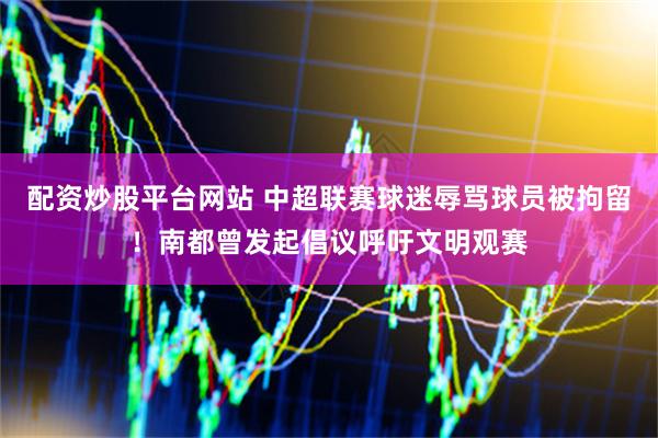 配资炒股平台网站 中超联赛球迷辱骂球员被拘留！南都曾发起倡议呼吁文明观赛