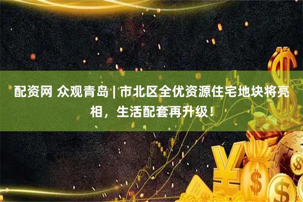 配资网 众观青岛 | 市北区全优资源住宅地块将亮相，生活配套再升级！