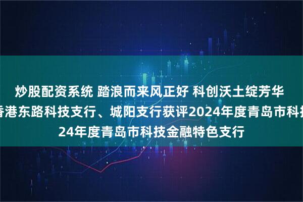 炒股配资系统 踏浪而来风正好 科创沃土绽芳华 浦发银行青岛香港东路科技支行、城阳支行获评2024年度青岛市科技金融特色支行