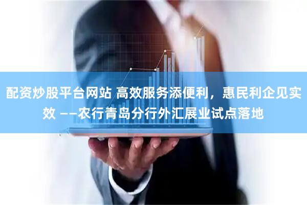 配资炒股平台网站 高效服务添便利，惠民利企见实效 ——农行青岛分行外汇展业试点落地