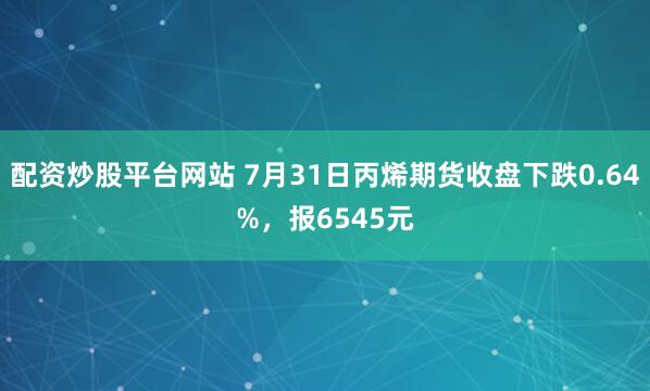 配资炒股平台网站 7月31日丙烯期货收盘下跌0.64%，报6545元