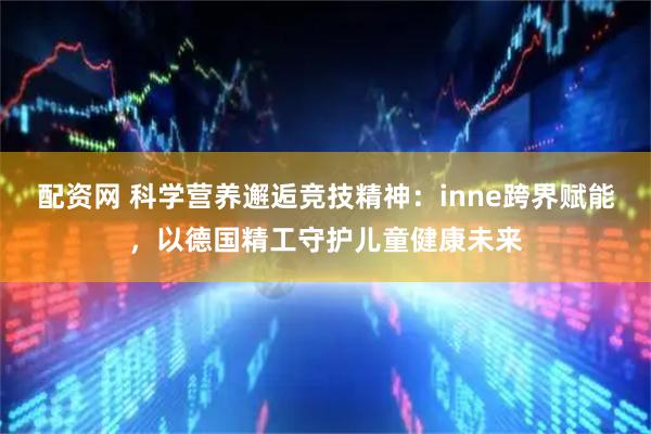 配资网 科学营养邂逅竞技精神：inne跨界赋能，以德国精工守护儿童健康未来