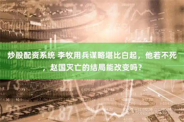 炒股配资系统 李牧用兵谋略堪比白起，他若不死，赵国灭亡的结局能改变吗？