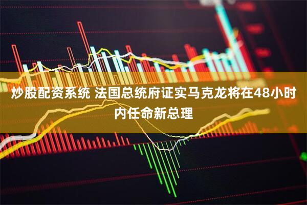 炒股配资系统 法国总统府证实马克龙将在48小时内任命新总理