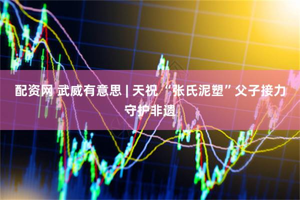 配资网 武威有意思 | 天祝 “张氏泥塑”父子接力守护非遗