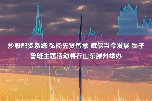 炒股配资系统 弘扬先贤智慧 赋能当今发展 墨子鲁班主题活动将在山东滕州举办