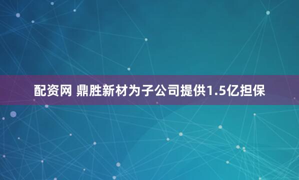 配资网 鼎胜新材为子公司提供1.5亿担保