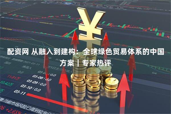 配资网 从融入到建构:全球绿色贸易体系的中国方案|专家热评