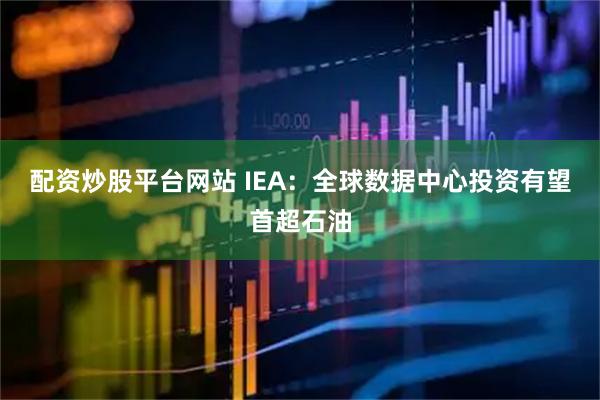配资炒股平台网站 IEA：全球数据中心投资有望首超石油