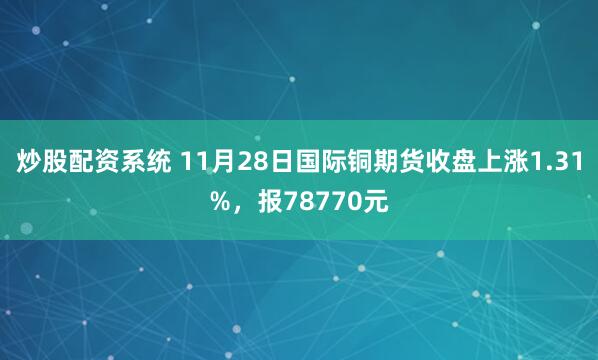 炒股配资系统 11月28日国际铜期货收盘上涨1.31%,报78770元
