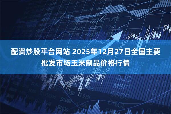 配资炒股平台网站 2025年12月27日全国主要批发市场玉米制品价格行情
